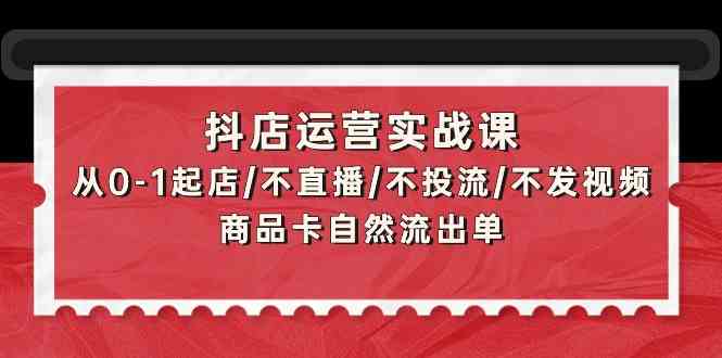 抖店运营实战课：从0-1起店/不直播/不投流/不发视频/商品卡自然流出单-云速度网创