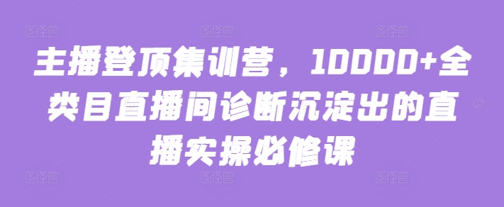 主播登顶集训营，10000+全类目直播间诊断沉淀出的直播实操必修课-云速度网创