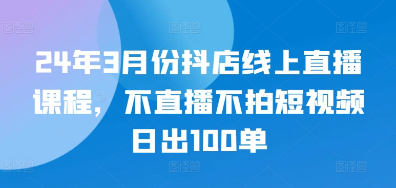 24年3月份抖店线上直播课程，不直播不拍短视频日出100单-云速度网创