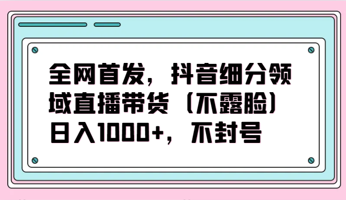 全网首发，抖音细分领域直播带货（不露脸）项目，日入1000+，不封号-云速度网创