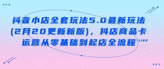 抖音小店全套玩法5.0最新玩法(2月20更新新版)，抖店商品卡运营从零基础到起店全流程-云速度网创