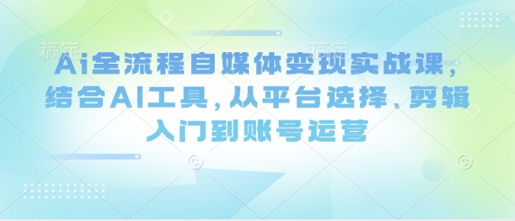 Ai全流程自媒体变现实战课，结合AI工具，从平台选择、剪辑入门到账号运营-云速度网创