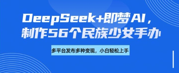 DeepSeek+即梦AI，制作56个民族少女手办，附详细教程+变现方向-云速度网创