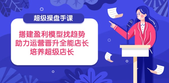 （14431期）超级操盘手课，搭建盈利模型找趋势，助力运营晋升全能店长，培养超级店长-云速度网创