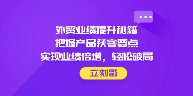 （14567期）外贸业绩提升秘籍，把握产品获客要点，实现业绩倍增，轻松破局-云速度网创