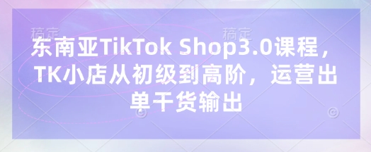 东南亚TikTok Shop3.0课程，TK小店​从初级到高阶，运营出单干货输出-云速度网创