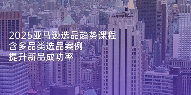 （14434期）2025亚马逊选品趋势课程，含多品类选品案例，提升新品成功率-云速度网创