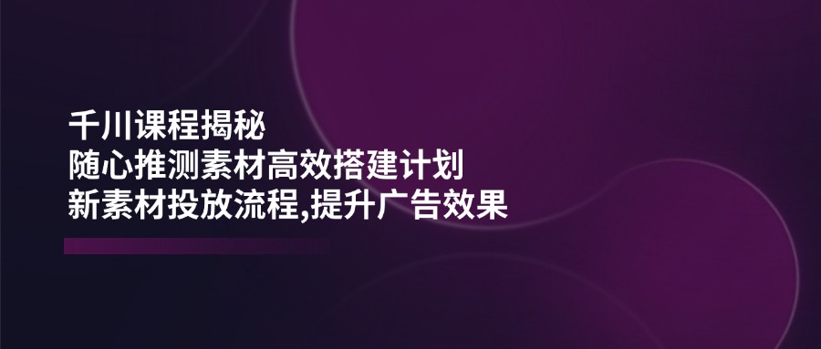 （14317期）千川课程揭秘：随心推测素材高效搭建计划,新素材投放流程,提升广告效果-云速度网创