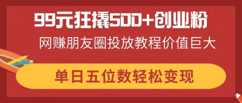 （14247期）99元狂撬500+创业粉，网赚朋友圈投放教程价值巨大，单日五位数轻松变现-云速度网创