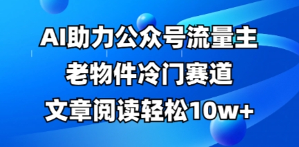 公众号流量主老物件冷门赛道，AI助力，文章阅读轻松10w+，全流程详细教程-云速度网创