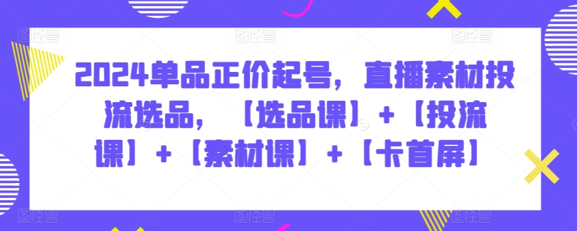 2024单品正价起号，直播素材投流选品，【选品课】+【投流课】+【素材课】+【卡首屏】-云速度网创