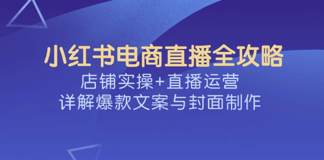 （14410期）小红书电商直播全攻略，店铺实操+直播运营，详解爆款文案与封面制作-云速度网创